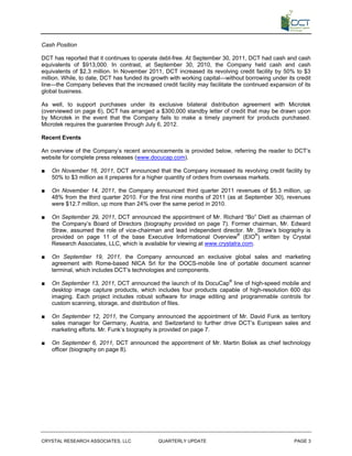 Cash Position

DCT has reported that it continues to operate debt-free. At September 30, 2011, DCT had cash and cash
equivalents of $913,000. In contrast, at September 30, 2010, the Company held cash and cash
equivalents of $2.3 million. In November 2011, DCT increased its revolving credit facility by 50% to $3
million. While, to date, DCT has funded its growth with working capital—without borrowing under its credit
line—the Company believes that the increased credit facility may facilitate the continued expansion of its
global business.

As well, to support purchases under its exclusive bilateral distribution agreement with Microtek
(overviewed on page 6), DCT has arranged a $300,000 standby letter of credit that may be drawn upon
by Microtek in the event that the Company fails to make a timely payment for products purchased.
Microtek requires the guarantee through July 6, 2012.

Recent Events

An overview of the Company’s recent announcements is provided below, referring the reader to DCT’s
website for complete press releases (www.docucap.com).

■   On November 16, 2011, DCT announced that the Company increased its revolving credit facility by
    50% to $3 million as it prepares for a higher quantity of orders from overseas markets.

■   On November 14, 2011, the Company announced third quarter 2011 revenues of $5.3 million, up
    48% from the third quarter 2010. For the first nine months of 2011 (as at September 30), revenues
    were $12.7 million, up more than 24% over the same period in 2010.

■   On September 29, 2011, DCT announced the appointment of Mr. Richard “Bo” Dietl as chairman of
    the Company’s Board of Directors (biography provided on page 7). Former chairman, Mr. Edward
    Straw, assumed the role of vice-chairman and lead independent director. Mr. Straw’s biography is
    provided on page 11 of the base Executive Informational Overview® (EIO®) written by Crystal
    Research Associates, LLC, which is available for viewing at www.crystalra.com.

■   On September 19, 2011, the Company announced an exclusive global sales and marketing
    agreement with Rome-based NICA Srl for the DOCS-mobile line of portable document scanner
    terminal, which includes DCT’s technologies and components.

■   On September 13, 2011, DCT announced the launch of its DocuCap® line of high-speed mobile and
    desktop image capture products, which includes four products capable of high-resolution 600 dpi
    imaging. Each project includes robust software for image editing and programmable controls for
    custom scanning, storage, and distribution of files.

■   On September 12, 2011, the Company announced the appointment of Mr. David Funk as territory
    sales manager for Germany, Austria, and Switzerland to further drive DCT’s European sales and
    marketing efforts. Mr. Funk’s biography is provided on page 7.

■   On September 6, 2011, DCT announced the appointment of Mr. Martin Boliek as chief technology
    officer (biography on page 8).




CRYSTAL RESEARCH ASSOCIATES, LLC              QUARTERLY UPDATE                                     PAGE 3
 