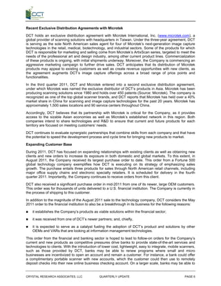Recent Exclusive Distribution Agreements with Microtek

DCT holds an exclusive distribution agreement with Microtek International, Inc. (www.microtek.com), a
global provider of scanning solutions with headquarters in Taiwan. Under the three-year agreement, DCT
is serving as the sole North American sales agent for four of Microtek’s next-generation image capture
technologies in the retail, medical, biotechnology, and industrial sectors. Some of the products for which
DCT is responsible for marketing and selling come from Microtek’s ArtixScan series, targeted to meet the
needs of the professional art and design industry, among other current product lines. Commercialization
of these products is ongoing, with initial shipments underway. Moreover, the Company is commencing an
aggressive marketing campaign to further drive sales. DCT anticipates that its distribution of Microtek
products may appeal to existing customers as well as create revenue opportunities with new clients, as
the agreement augments DCT’s image capture offerings across a broad range of price points and
functionalities.

In the third quarter 2011, DCT and Microtek entered into a second exclusive distribution agreement,
under which Microtek was named the exclusive distributor of DCT’s products in Asia. Microtek has been
producing scanning solutions since 1980 and holds over 450 patents (Source: Microtek). The company is
recognized as one of the top global scanner brands, and DCT reports that Microtek has held over a 40%
market share in China for scanning and image capture technologies for the past 20 years. Microtek has
approximately 1,500 sales locations and 90 service centers throughout China.

Accordingly, DCT believes that its partnership with Microtek is critical for the Company, as it provides
access to the sizable Asian economies as well as Microtek’s established network in this region. Both
companies intend to share technologies and R&D to ensure that current and future products for each
territory are focused on meeting customers’ needs.

DCT continues to evaluate synergistic partnerships that combine skills from each company and that have
the potential to speed the development process and cycle time for bringing new products to market.

Expanding Customer Base

During 2011, DCT has focused on expanding relationships with existing clients as well as obtaining new
clients and new orders to increase its exposure in both domestic and global markets. To this extent, in
August 2011, the Company received its largest purchase order to date. This order from a Fortune 500
global technology company exemplifies how DCT is executing on its strategy of emphasizing sales
growth. The purchase entails three products for sales through North American retail channels, including
major office supply chains and electronic specialty retailers. It is scheduled for delivery in the fourth
quarter 2011. Importantly, the Company continues to receive orders from this client.

DCT also received a significant purchase order in mid-2011 from one of its newer, large OEM customers.
This order was for thousands of units delivered to a U.S. financial institution. The Company is currently in
the process of shipping to this customer.

In addition to the magnitude of the August 2011 sale to the technology company, DCT considers the May
2011 order to the financial institution to also be a breakthrough in its business for the following reasons:

   it establishes the Company’s products as viable solutions within the financial sector;

   it was received from one of DCT’s newer partners; and, chiefly,

   it is expected to serve as a catalyst fueling the adoption of DCT’s product and solutions by other
    OEMs and VARs that are looking at information management technologies.

This order from the financial and banking sector is hoped to lead to follow-on orders for the Company’s
current and new products as competitive pressures drive banks to provide state-of-the-art services and
technologies to clients. With the introduction of lower cost, lightweight, easy to integrate, mobile scanners,
such as those provided by DCT, banks may be able to renew programs where small and micro
businesses are incentivized to open an account and remain a customer. For instance, a bank could offer
a complimentary portable scanner with new accounts, which the customer could then use to remotely
deposit checks into their new online business checking account. On a larger scale, banks may be able to


CRYSTAL RESEARCH ASSOCIATES, LLC               QUARTERLY UPDATE                                        PAGE 6
 