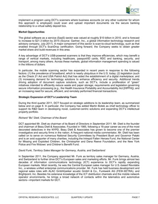 implement a program using DCT’s scanners where business accounts (or any other customer for whom
this approach is employed) could scan and upload important documents via the secure banking
relationship to a virtual safety deposit box.

Market Opportunities

The global software as a service (SaaS) sector was valued at roughly $10 billion in 2010, and is forecast
to increase to $21.3 billion by 2015 (Source: Gartner, Inc., a global information technology research and
advisory company, July 2011). A major component of this sector is scan-to-cloud technology, such as that
enabled through DCT’s ScanDrop certification. Going forward, the Company seeks to obtain greater
market share and build revenues in this area.

A key advantage of DCT’s USB-powered scanners is that they improve efficiencies, which may benefit a
range of vertical markets, including healthcare, passport/ID cards, RDC and banking, security, and
transport, among many others. Across these markets, global information management spending is valued
in the trillions of dollars.

In particular, the mobile scanning sector has expanded in recent years in response to the following
factors: (1) the prevalence of broadband, which is nearly ubiquitous in the U.S. today; (2) legislation (such
as the Check 21 Act and USA Patriot Act) that has aided the establishment of a digital marketplace; and
(3) increasing demand for technology solutions to enhance efficiency and security. Additional trends
driving adoption of document capture solutions, such as DCT’s, include a proliferation of “green”
initiatives intended to efficiently reduce waste and paper storage; requirements and legislation governing
secure information processing (e.g., the Health Insurance Portability and Accountability Act [HIPPA]); and
an increasing need for secure, efficient, and remotely performed financial transactions.

Strategic Expansion of DCT’s Leadership Team

During the third quarter 2011, DCT focused on strategic additions to its leadership team, as summarized
below and on page 8. In particular, the Company has added Martin Boliek as chief technology officer to
support its R&D team in developing novel, customer-centric solutions and expanding DCT’s intellectual
property portfolio.

Richard “Bo” Dietl, Chairman of the Board

DCT appointed Mr. Dietl as chairman of its Board of Directors in September 2011. Mr. Dietl is the founder
and chairman of Beau Dietl & Associates. Founded in 1985, following a 16-year career as one of the most
decorated detectives in the NYPD, Beau Dietl & Associates has grown to become one of the premier
investigative and security firms in the nation. A frequent national media commentator, Mr. Dietl has been
called on to serve on numerous National Security Committees by President Bush and Governor Pataki
and is an avid supporter of many charities, including the Intrepid Fallen Heroes Fund, the National Center
for Missing and Exploited Children, the Christopher and Dana Reeve Foundation, and the New York
Police and Fire Widows’ and Children’s Benefit Fund.

David Funk, Territory Sales Manager for Germany, Austria, and Switzerland

In September 2011, the Company appointed Mr. Funk as territory sales manager for Germany, Austria,
and Switzerland to further drive DCT’s European sales and marketing efforts. Mr. Funk brings almost two
decades of information communications technology (ICT) experience to DCT’s rapidly expanding
European markets. Most recently, he was the Central European sales manager for U.S.-based Revolabs
Inc., a wireless unified enterprise communications provider. Mr. Funk has held business development and
regional sales roles with ALAC GmbH/peiker acustic GmbH & Co., Funkwerk AG (FEW-XETRA), and
Brightpoint, Inc. Besides his extensive knowledge of the ICT distribution channels and the mobile network
operator environments, he brings a broad network of contacts within the telematics and automotive
sectors—important markets for DCT.




CRYSTAL RESEARCH ASSOCIATES, LLC               QUARTERLY UPDATE                                       PAGE 7
 