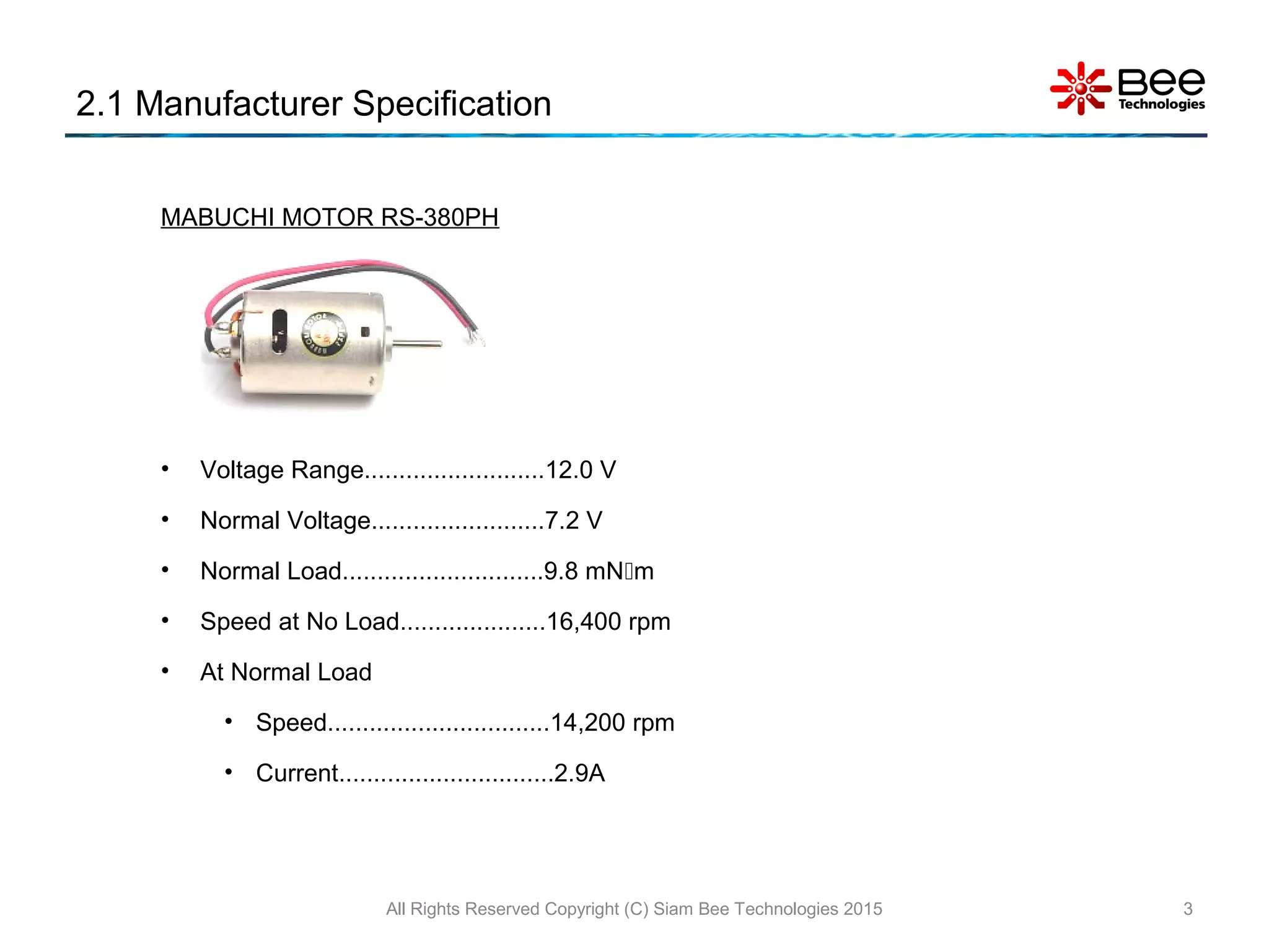 MABUCHI MOTOR RS-380PH
• Voltage Range..........................12.0 V
• Normal Voltage.........................7.2 V
• Normal Load.............................9.8 mNm
• Speed at No Load.....................16,400 rpm
• At Normal Load
• Speed................................14,200 rpm
• Current...............................2.9A
2.1 Manufacturer Specification
All Rights Reserved Copyright (C) Siam Bee Technologies 2015 3
 