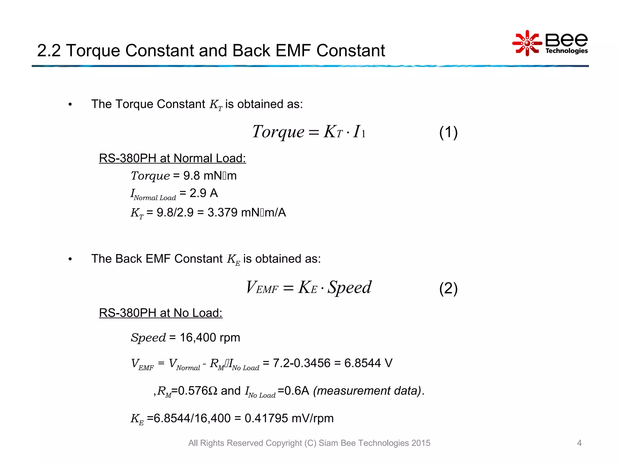 • The Torque Constant KT is obtained as:
RS-380PH at Normal Load:
Torque = 9.8 mNm
INormal Load = 2.9 A
KT = 9.8/2.9 = 3.379 mNm/A
• The Back EMF Constant KE is obtained as:
RS-380PH at No Load:
Speed = 16,400 rpm
VEMF = VNormal - RMINo Load = 7.2-0.3456 = 6.8544 V
,RM=0.576Ω and INo Load =0.6A (measurement data).
KE =6.8544/16,400 = 0.41795 mV/rpm
2.2 Torque Constant and Back EMF Constant
All Rights Reserved Copyright (C) Siam Bee Technologies 2015 4
1IKTorque T ⋅= (1)
SpeedKV EEMF ⋅= (2)
 