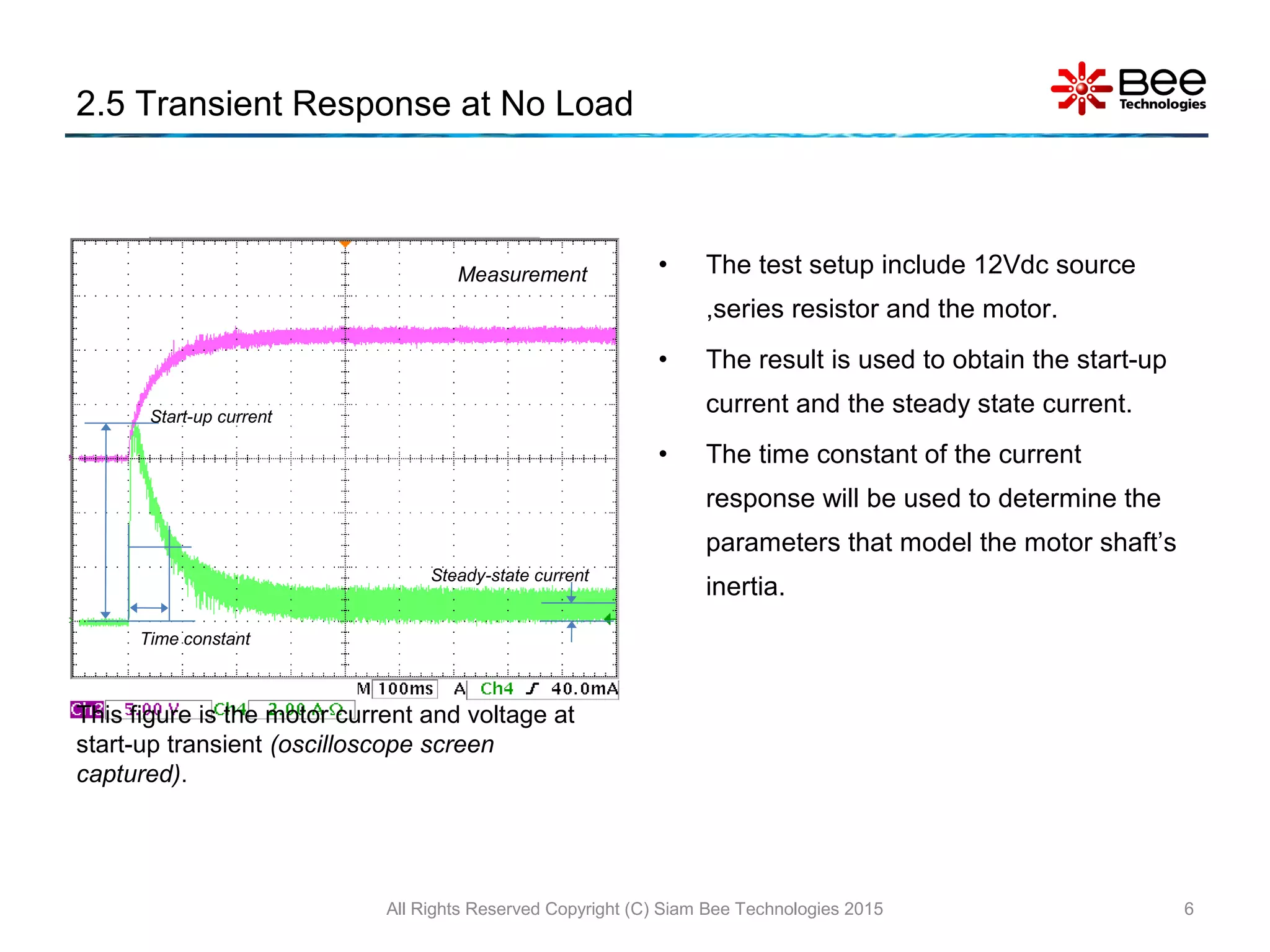 2.5 Transient Response at No Load
• The test setup include 12Vdc source
,series resistor and the motor.
• The result is used to obtain the start-up
current and the steady state current.
• The time constant of the current
response will be used to determine the
parameters that model the motor shaft’s
inertia.
All Rights Reserved Copyright (C) Siam Bee Technologies 2015 6
This figure is the motor current and voltage at
start-up transient (oscilloscope screen
captured).
Start-up current
Steady-state current
Time constant
Measurement
 