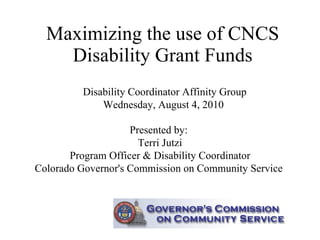 Maximizing the use of CNCS Disability Grant Funds Presented by:  Terri Jutzi Program Officer & Disability Coordinator Colorado Governor's Commission on Community Service  Disability Coordinator Affinity Group Wednesday, August 4, 2010  