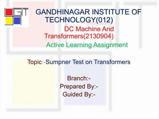 GANDHINAGAR INSTITUTE OF
TECHNOLOGY(012)
DC Machine And
Transformers(2130904)
Active Learning Assignment
Topic:-Sumpner Test on Transformers
Branch:-
Prepared By:-
Guided By:-
 