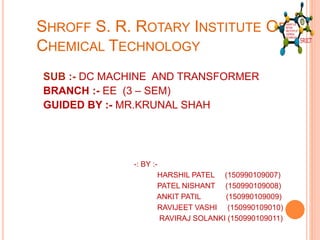 SHROFF S. R. ROTARY INSTITUTE OF
CHEMICAL TECHNOLOGY
SUB :- DC MACHINE AND TRANSFORMER
BRANCH :- EE (3 – SEM)
GUIDED BY :- MR.KRUNAL SHAH
-: BY :-
HARSHIL PATEL (150990109007)
PATEL NISHANT (150990109008)
ANKIT PATIL (150990109009)
RAVIJEET VASHI (150990109010)
RAVIRAJ SOLANKI (150990109011)
 