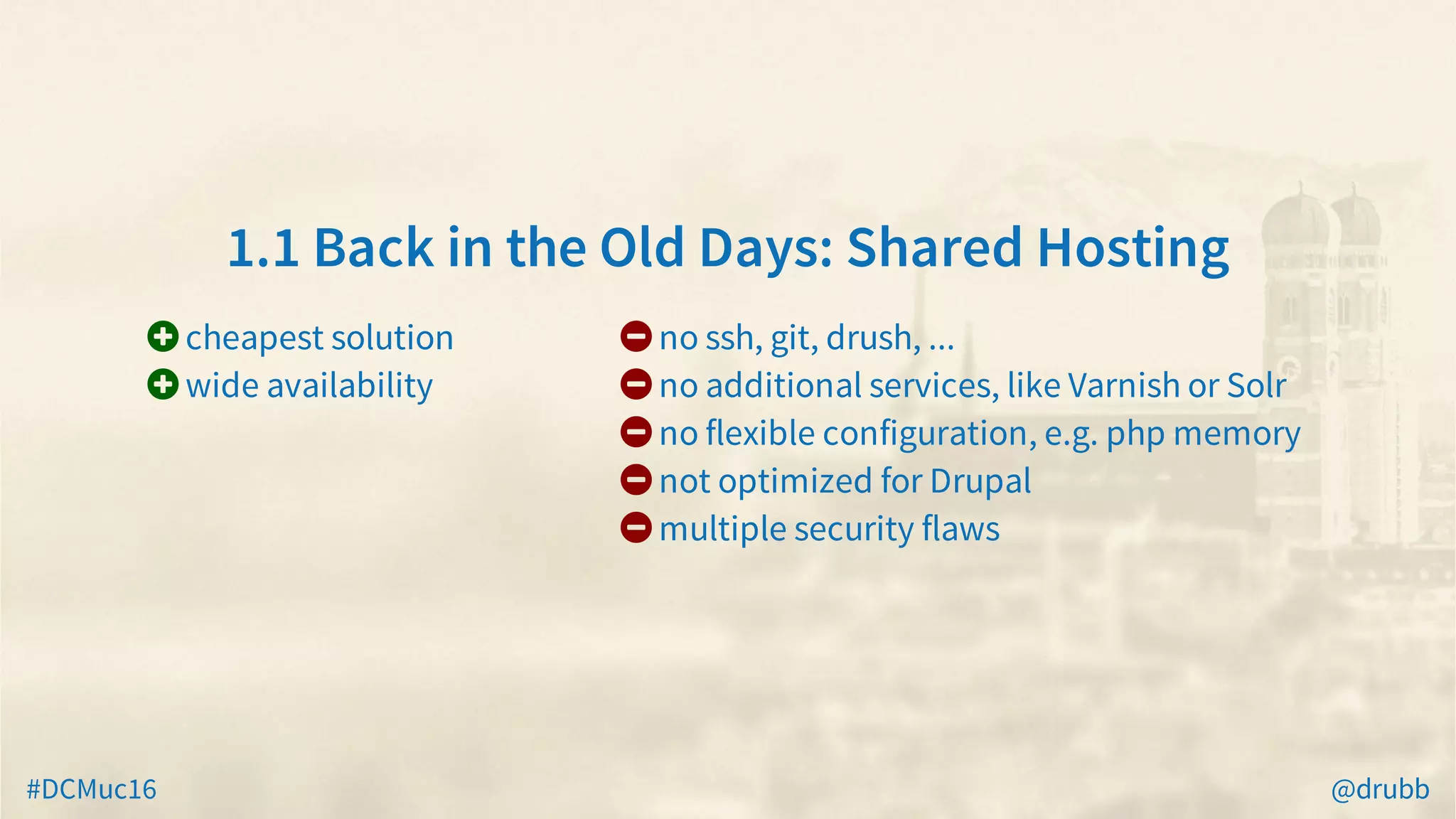 #DCMuc16 @drubb
1.1	Back	in	the	Old	Days:	Shared	Hosting
 cheapest	solution
 wide	availability
 no	ssh,	git,	drush,	...
 no	additional	services,	like	Varnish	or	Solr
 no	flexible	configuration,	e.g.	php	memory
 not	optimized	for	Drupal
 multiple	security	flaws
 