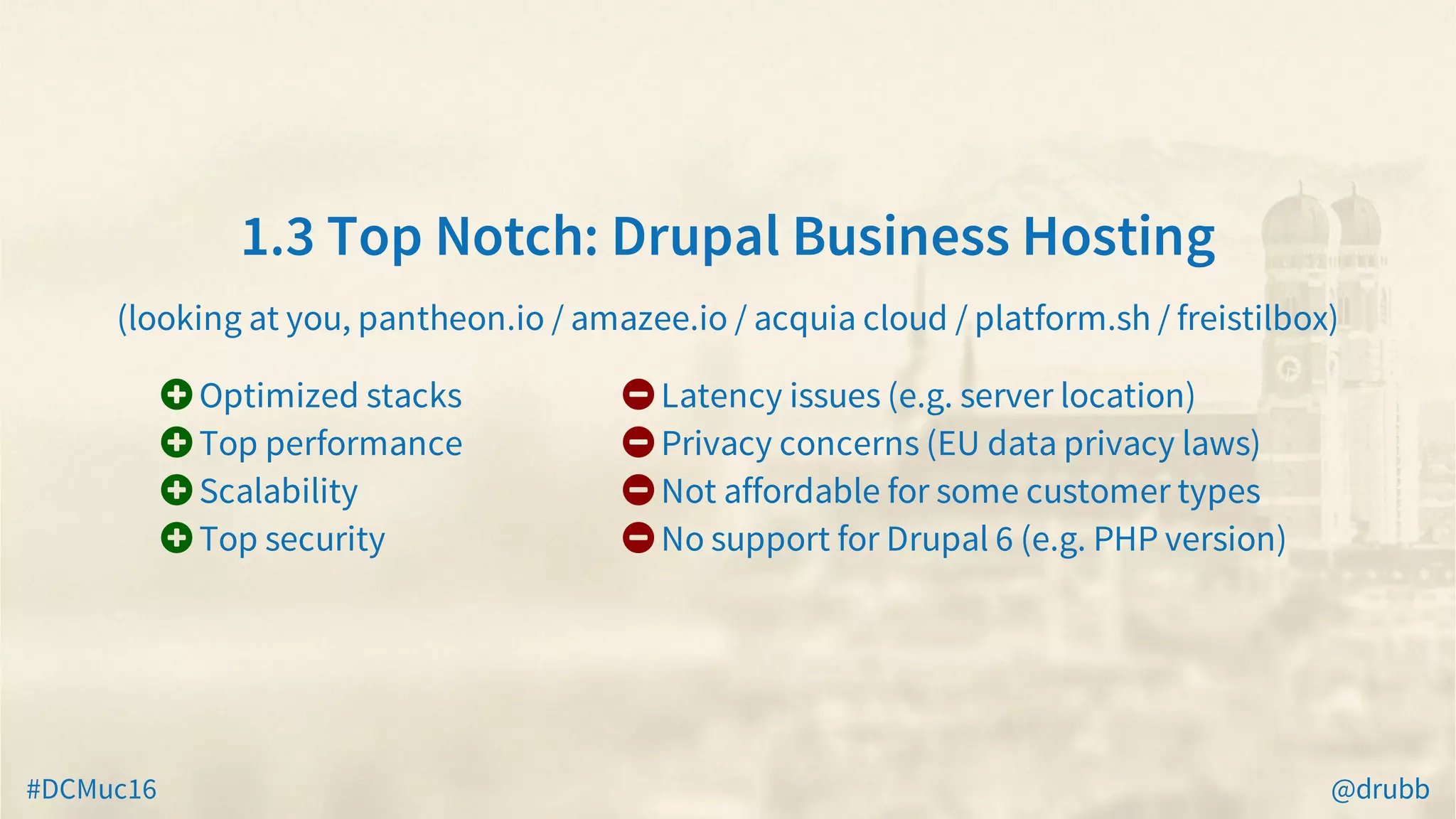 #DCMuc16 @drubb
1.3	Top	Notch:	Drupal	Business	Hosting
(looking	at	you,	pantheon.io	/	amazee.io	/	acquia	cloud	/	platform.sh	/	freistilbox)
 Optimized	stacks
 Top	performance
 Scalability
 Top	security
 Latency	issues	(e.g.	server	location)
 Privacy	concerns	(EU	data	privacy	laws)
 Not	affordable	for	some	customer	types
 No	support	for	Drupal	6	(e.g.	PHP	version)
 