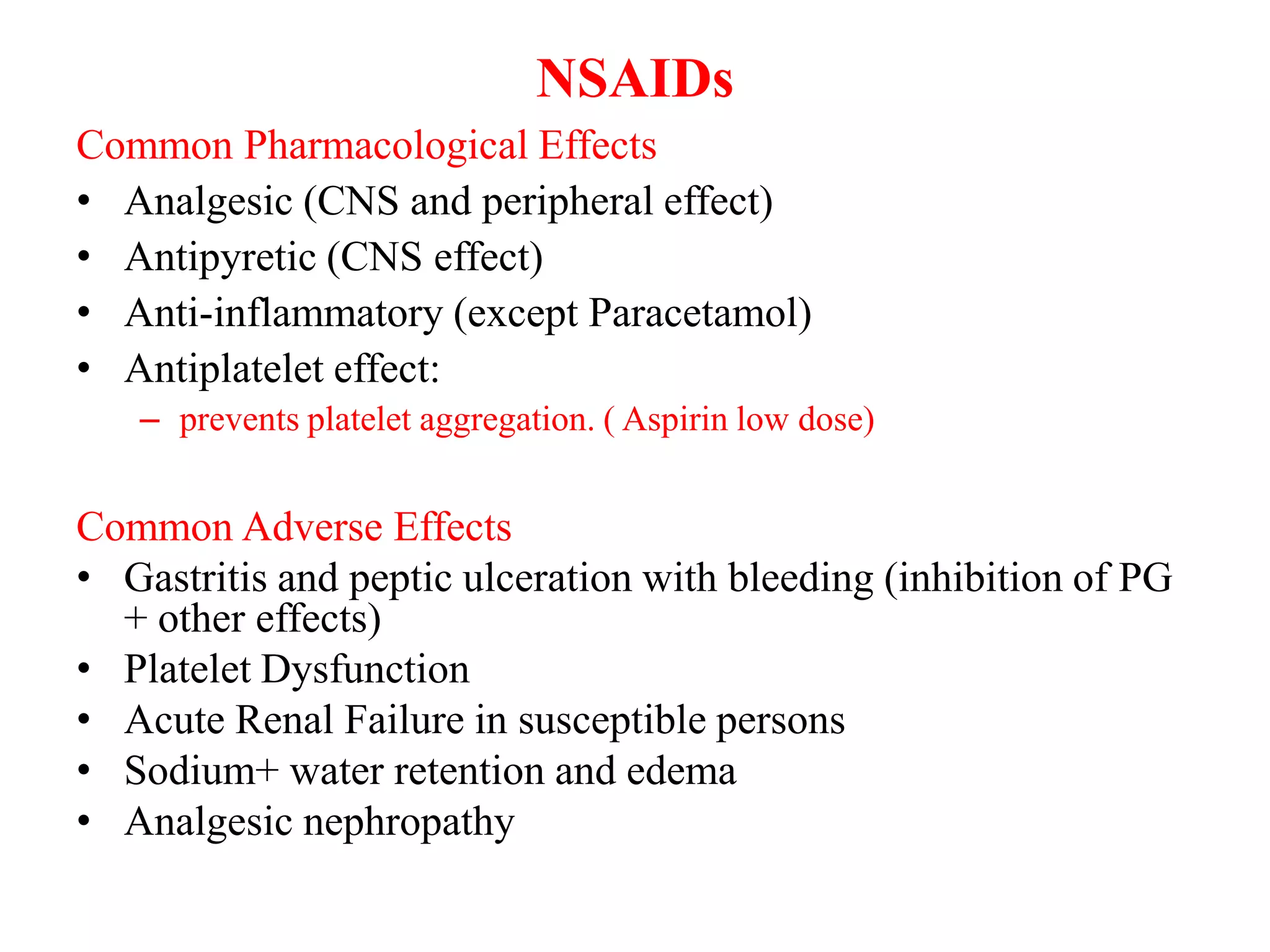 NSAIDs
Common Pharmacological Effects
• Analgesic (CNS and peripheral effect)
• Antipyretic (CNS effect)
• Anti-inflammatory (except Paracetamol)
• Antiplatelet effect:
– prevents platelet aggregation. ( Aspirin low dose)
Common Adverse Effects
• Gastritis and peptic ulceration with bleeding (inhibition of PG
+ other effects)
• Platelet Dysfunction
• Acute Renal Failure in susceptible persons
• Sodium+ water retention and edema
• Analgesic nephropathy
 