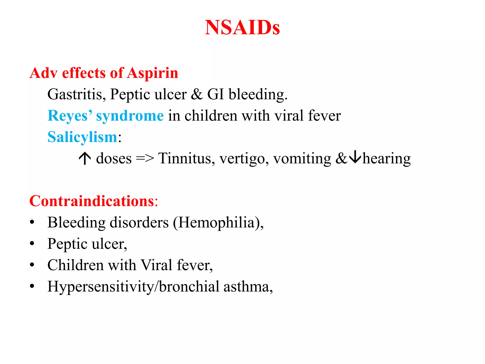 NSAIDs
Adv effects of Aspirin
Gastritis, Peptic ulcer & GI bleeding.
Reyes’ syndrome in children with viral fever
Salicylism:
 doses => Tinnitus, vertigo, vomiting &hearing
Contraindications:
• Bleeding disorders (Hemophilia),
• Peptic ulcer,
• Children with Viral fever,
• Hypersensitivity/bronchial asthma,
 