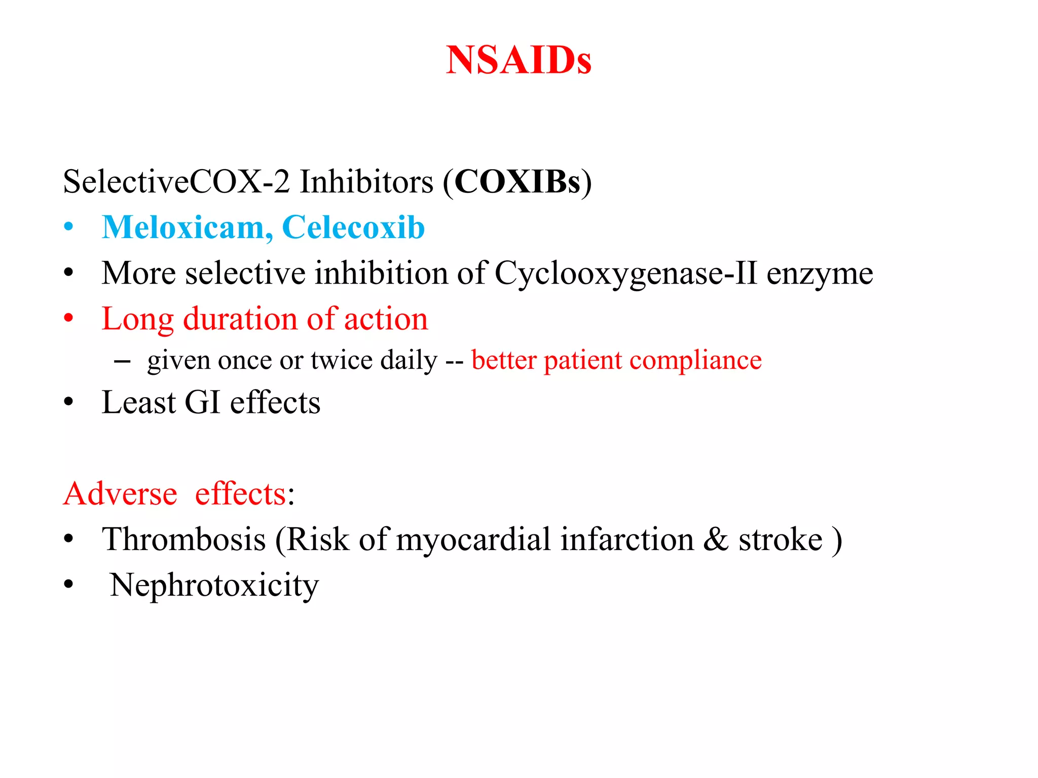 NSAIDs
SelectiveCOX-2 Inhibitors (COXIBs)
• Meloxicam, Celecoxib
• More selective inhibition of Cyclooxygenase-II enzyme
• Long duration of action
– given once or twice daily -- better patient compliance
• Least GI effects
Adverse effects:
• Thrombosis (Risk of myocardial infarction & stroke )
• Nephrotoxicity
 