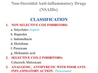 CLASSIFICATION
1. NON SELECTIVE COX INHIBITORS:
a. Salycilates: Aspirin
b. Ibuprofen
c. Indomethacin
d. Diclofenac
f. Piroxicam
g. Mefenamic acid
2. SELECTIVE COX-2 INHIBITORS:
Celecoxib, Meloxicam
2. ANALGESIC, ANTIPYRETIC WITH POOR ANTI-
INFLAMMATORY ACTION: Paracetamol
Non-Steroidal Anti-inflammatory Drugs
(NSAIDs)
 