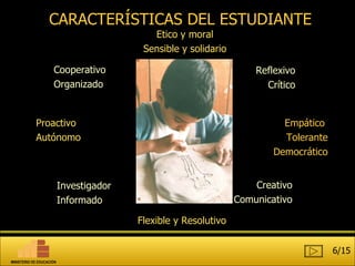 CARACTERÍSTICAS DEL ESTUDIANTE Cooperativo Organizado Empático  Tolerante Democrático Proactivo Autónomo Reflexivo Crítico Investigador Informado Creativo Comunicativo Flexible y Resolutivo Etico y moral Sensible y solidario 6/15 MINISTERIO DE EDUCACIÓN 
