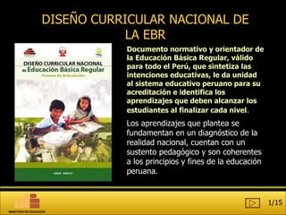 DISEÑO CURRICULAR NACIONAL DE LA EBR Documento  normativo y orienta dor de la Educación Básica Regular , válido para todo el  Perú , que sintetiza las intenciones   educativas, le da unidad al sistema educativo peruano para su acreditación e identifica los aprendizajes que deben alcanzar los estudiantes al finalizar cada nivel . Los aprendizajes que plantea se fundamentan en un diagnóstico de la realidad nacional, cuentan con un sustento pedagógico y son coherentes a los principios y fines de la educación peruana.  1/15 MINISTERIO DE EDUCACIÓN 