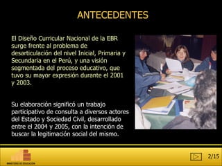 ANTECEDENTES El Diseño Curricular Nacional de la EBR surge frente al problema de desarticulación del nivel Inicial, Primaria y Secundaria en el Perú, y una visión segmentada del proceso educativo, que tuvo su mayor expresión durante el 2001 y 2003. Su elaboración significó un trabajo participativo de consulta a diversos actores del Estado y Sociedad Civil, desarrollado entre el 2004 y 2005, con la intención de buscar la legitimación social del mismo. 2/15 MINISTERIO DE EDUCACIÓN 