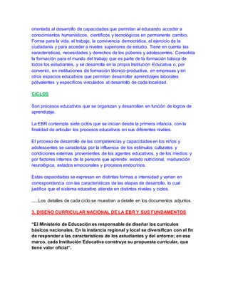 orientada al desarrollo de capacidades que permitan al educando acceder a
conocimientos humanísticos, científicos y tecnológicos en permanente cambio.
Forma para la vida, el trabajo, la convivencia democrática, el ejercicio de la
ciudadanía y para acceder a niveles superiores de estudio. Tiene en cuenta las
características, necesidades y derechos de los púberes y adolescentes. Consolida
la formación para el mundo del trabajo que es parte de la formación básica de
todos los estudiantes, y se desarrolla en la propia Institución Educativa o, por
convenio, en instituciones de formación técnico-productiva, en empresas y en
otros espacios educativos que permitan desarrollar aprendizajes laborales
polivalentes y específicos vinculados al desarrollo de cada localidad.
CICLOS
Son procesos educativos que se organizan y desarrollan en función de logros de
aprendizaje.
La EBR contempla siete ciclos que se inician desde la primera infancia, con la
finalidad de articular los procesos educativos en sus diferentes niveles.
El proceso de desarrollo de las competencias y capacidades en los niños y
adolescentes se caracteriza por la influencia de los estímulos culturales y
condiciones externas provenientes de los agentes educativos, y de los medios: y
por factores internos de la persona que aprende: estado nutricional, maduración
neurológica, estados emocionales y procesos endocrinos.
Estas capacidades se expresan en distintas formas e intensidad y varían en
correspondencia con las características de las etapas de desarrollo, lo cual
justifica que el sistema educativo atienda en distintos niveles y ciclos.
......Los detalles de cada ciclo se muestran a detalle en los documentos adjuntos.
3. DISEÑO CURRICULAR NACIONAL DE LA EBR Y SUS FUNDAMENTOS
“El Ministerio de Educación es responsable de diseñar los currículos
básicos nacionales. En la instancia regional y local se diversifican con el fin
de responder a las características de los estudiantes y del entorno; en ese
marco, cada Institución Educativa construye su propuesta curricular, que
tiene valor oficial”.
 