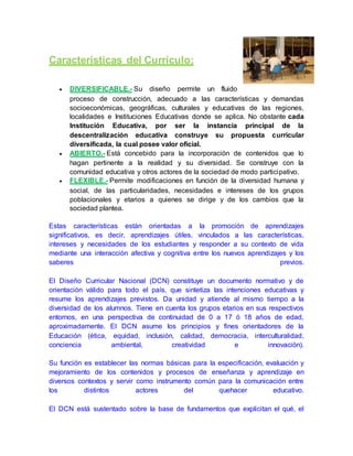 Características del Currículo:
 DIVERSIFICABLE.- Su diseño permite un fluido
proceso de construcción, adecuado a las características y demandas
socioeconómicas, geográficas, culturales y educativas de las regiones,
localidades e Instituciones Educativas donde se aplica. No obstante cada
Institución Educativa, por ser la instancia principal de la
descentralización educativa construye su propuesta curricular
diversificada, la cual posee valor oficial.
 ABIERTO.- Está concebido para la incorporación de contenidos que lo
hagan pertinente a la realidad y su diversidad. Se construye con la
comunidad educativa y otros actores de la sociedad de modo participativo.
 FLEXIBLE.- Permite modificaciones en función de la diversidad humana y
social, de las particularidades, necesidades e intereses de los grupos
poblacionales y etarios a quienes se dirige y de los cambios que la
sociedad plantea.
Estas características están orientadas a la promoción de aprendizajes
significativos, es decir, aprendizajes útiles, vinculados a las características,
intereses y necesidades de los estudiantes y responder a su contexto de vida
mediante una interacción afectiva y cognitiva entre los nuevos aprendizajes y los
saberes previos.
El Diseño Curricular Nacional (DCN) constituye un documento normativo y de
orientación válido para todo el país, que sintetiza las intenciones educativas y
resume los aprendizajes previstos. Da unidad y atiende al mismo tiempo a la
diversidad de los alumnos. Tiene en cuenta los grupos etarios en sus respectivos
entornos, en una perspectiva de continuidad de 0 a 17 ó 18 años de edad,
aproximadamente. El DCN asume los principios y fines orientadores de la
Educación (ética, equidad, inclusión, calidad, democracia, interculturalidad,
conciencia ambiental, creatividad e innovación).
Su función es establecer las normas básicas para la especificación, evaluación y
mejoramiento de los contenidos y procesos de enseñanza y aprendizaje en
diversos contextos y servir como instrumento común para la comunicación entre
los distintos actores del quehacer educativo.
El DCN está sustentado sobre la base de fundamentos que explicitan el qué, el
 