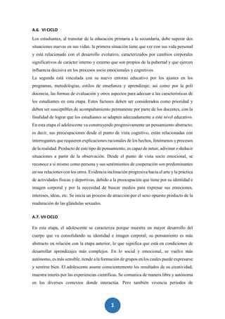 1
0
A.6. VI CICLO
Los estudiantes, al transitar de la educación primaria a la secundaria, debe superar dos
situaciones nuevas en sus vidas: la primera situación tiene que ver con sus vida personal
y está relacionado con el desarrollo evolutivo, caracterizados por cambios corporales
significativos de carácter interno y externo que son propios de la pubertad y que ejercen
influencia decisiva en los procesos socio emocionales y cognitivos.
La segunda está vinculada con su nuevo entorno educativo por los ajustes en los
programas, metodologías, estilos de enseñanza y aprendizaje; así como por la poli
docencia, las formas de evaluación y otros aspectos para adecuar a las características de
los estudiantes en esta etapa. Estos factores deben ser considerados como prioridad y
deben ser susceptibles de acompañamiento permanente por parte de los docentes, con la
finalidad de lograr que los estudiantes se adapten adecuadamente a este nivel educativo.
En esta etapa el adolescente va construyendo progresivamente un pensamiento abstracto;
es decir, sus preocupaciones desde el punto de vista cognitivo, están relacionadas con
interrogantes que requieren explicaciones racionales de los hechos, fenómenos y procesos
de la realidad. Producto de este tipo de pensamiento, es capaz de intuir, adivinar o deducir
situaciones a partir de la observación. Desde el punto de vista socio emocional, se
reconoce a sí mismo como persona y sus sentimientos de cooperación son predominantes
en sus relaciones con los otros. Evidencia inclinación progresiva hacia el arte y la práctica
de actividades físicas y deportivas, debido a la preocupación que tiene por su identidad e
imagen corporal y por la necesidad de buscar medios para expresar sus emociones,
intereses, ideas, etc. Se inicia un proceso de atracción por el sexo opuesto producto de la
maduración de las glándulas sexuales.
A.7. VII CICLO
En esta etapa, el adolescente se caracteriza porque muestra un mayor desarrollo del
cuerpo que va consolidando su identidad e imagen corporal; su pensamiento es más
abstracto en relación con la etapa anterior, lo que significa que está en condiciones de
desarrollar aprendizajes más complejos. En lo social y emocional, se vuelve más
autónomo, es más sensible, tiende a la formación de grupos en los cuales puede expresarse
y sentirse bien. El adolescente asume conscientemente los resultados de su creatividad,
muestra interés por las experiencias científicas. Se comunica de manera libre y autónoma
en los diversos contextos donde interactúa. Pero también vivencia periodos de
 