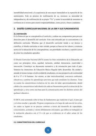 1
1
inestabilidad emocional y la experiencia de una mayor intensidad en la expresión de los
sentimientos. Está en proceso de reafirmación de su, reconoce su necesidad de
independencia y de reafirmación de su propio “Yo” y siente la necesidad de aumentar su
confianza en sí mismo para asumir responsabilidades, como joven y futuro ciudadano.
2. DISEÑO CURRICULAR NACIONAL DE LA EBR Y SUS FUNDAMENTOS
2.1 DEFINICIÓN
Es la forma en que se conceptualiza el currículo y ordena sus componentes para proveer
dirección para el desarrollo del currículo. Esto está enlazado por su acercamiento a la
definición curricular. Mientras que el desarrollo curricular tiende a ser técnico y
científico, el diseño curricular es más variado, porque se basa en los valores y creencias
acerca de la educación de los conceptualistas, sus prioridades escolares y opinión acerca
de cómo los estudiantes aprenden
El Diseño Curricular Nacional (DCN) asume los fines orientadores de la Educación, así
como sus principios: ética, equidad, inclusión, calidad, democracia, creatividad e
innovación. Constituye un documento normativo y de orientación para todo el país.
Sintetiza las intenciones de Educación Básica Regular debe desarrollar. Da unidad y
atiende al mismo tiempo a la diversidad de estudiantes, en una perspectiva de continuidad
de 0 a 17 ó 18 humano. Así mismo, se dan interculturalidad, conciencia ambiental,
educativas y contiene los aprendizajes previstos que todo estudiante los alumnos. Tiene
en cuenta las características evolutivas de los años de edad, aproximadamente, dando
cabida a las características individuales de cada ser lineamientos para la evaluación de los
aprendizajes y sirve como una base para la comunicación entre los distintos actores del
quehacer educativo.
El DCN, está sustentado sobre la base de fundamentos que explicitan el qué, el para qué
y el cómo enseñar y aprender. Propone competencias a lo largo de cada uno de los ciclos,
las cuales se logran en un proceso continuo a través del desarrollo de capacidades,
conocimientos, actitudes y valores debidamente articulados, que deben ser trabajados en
la institución educativa con el fi n de que se evidencien en el saber actuar de los
estudiantes.
2.2. CARACTERISTICAS DEL CURRICULO
 