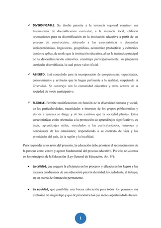 1
2
 DIVERSIFICABLE. Su diseño permite a la instancia regional construir sus
lineamientos de diversificación curricular, a la instancia local, elaborar
orientaciones para su diversificación en la institución educativa a partir de un
proceso de construcción, adecuado a las características y demandas
socioeconómicas, lingüísticas, geográficas, económico productivas y culturales
donde se aplica; de modo que la institución educativa, al ser la instancia principal
de la descentralización educativa, construya participativamente, su propuesta
curricular diversificada, la cual posee valor oficial.
 ABIERTO. Está concebido para la incorporación de competencias: capacidades,
conocimientos y actitudes que lo hagan pertinente a la realidad, respetando la
diversidad. Se construye con la comunidad educativa y otros actores de la
sociedad de modo participativo.
 FLEXIBLE. Permite modificaciones en función de la diversidad humana y social,
de las particularidades, necesidades e intereses de los grupos poblacionales y
etarios a quienes se dirige y de los cambios que la sociedad plantea. Estas
características están orientadas a la promoción de aprendizajes significativos, es
decir, aprendizajes útiles, vinculados a las particularidades, intereses y
necesidades de los estudiantes; respondiendo a su contexto de vida y las
prioridades del país, de la región y la localidad.
Para responder a los retos del presente, la educación debe priorizar el reconocimiento de
la persona como centro y agente fundamental del proceso educativo. Por ello se sustenta
en los principios de la Educación (Ley General de Educación, Art. 8°):
 La calidad, que asegure la eficiencia en los procesos y eficacia en los logros y las
mejores condiciones de una educación para la identidad, la ciudadanía, el trabajo;
en un marco de formación permanente.
 La equidad, que posibilite una buena educación para todos los peruanos sin
exclusión de ningún tipo y que dé prioridad a los que menos oportunidades tienen.
 