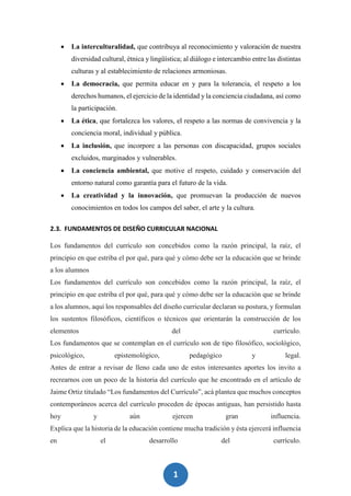 1
3
 La interculturalidad, que contribuya al reconocimiento y valoración de nuestra
diversidad cultural, étnica y lingüística; al diálogo e intercambio entre las distintas
culturas y al establecimiento de relaciones armoniosas.
 La democracia, que permita educar en y para la tolerancia, el respeto a los
derechos humanos, el ejercicio de la identidad y la conciencia ciudadana, así como
la participación.
 La ética, que fortalezca los valores, el respeto a las normas de convivencia y la
conciencia moral, individual y pública.
 La inclusión, que incorpore a las personas con discapacidad, grupos sociales
excluidos, marginados y vulnerables.
 La conciencia ambiental, que motive el respeto, cuidado y conservación del
entorno natural como garantía para el futuro de la vida.
 La creatividad y la innovación, que promuevan la producción de nuevos
conocimientos en todos los campos del saber, el arte y la cultura.
2.3. FUNDAMENTOS DE DISEÑO CURRICULAR NACIONAL
Los fundamentos del currículo son concebidos como la razón principal, la raíz, el
principio en que estriba el por qué, para qué y cómo debe ser la educación que se brinde
a los alumnos
Los fundamentos del currículo son concebidos como la razón principal, la raíz, el
principio en que estriba el por qué, para qué y cómo debe ser la educación que se brinde
a los alumnos, aquí los responsables del diseño curricular declaran su postura, y formulan
los sustentos filosóficos, científicos o técnicos que orientarán la construcción de los
elementos del currículo.
Los fundamentos que se contemplan en el currículo son de tipo filosófico, sociológico,
psicológico, epistemológico, pedagógico y legal.
Antes de entrar a revisar de lleno cada uno de estos interesantes aportes los invito a
recrearnos con un poco de la historia del currículo que he encontrado en el artículo de
Jaime Ortiz titulado “Los fundamentos del Currículo”, acá plantea que muchos conceptos
contemporáneos acerca del currículo proceden de épocas antiguas, han persistido hasta
hoy y aún ejercen gran influencia.
Explica que la historia de la educación contiene mucha tradición y ésta ejercerá influencia
en el desarrollo del currículo.
 