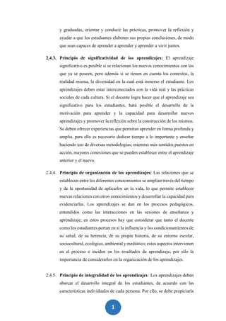 1
5
y graduadas, orientar y conducir las prácticas, promover la reflexión y
ayudar a que los estudiantes elaboren sus propias conclusiones, de modo
que sean capaces de aprender a aprender y aprender a vivir juntos.
2.4.3. Principio de significatividad de los aprendizajes: El aprendizaje
significativo es posible si se relacionan los nuevos conocimientos con los
que ya se poseen, pero además si se tienen en cuenta los contextos, la
realidad misma, la diversidad en la cual está inmerso el estudiante. Los
aprendizajes deben estar interconectados con la vida real y las prácticas
sociales de cada cultura. Si el docente logra hacer que el aprendizaje sea
significativo para los estudiantes, hará posible el desarrollo de la
motivación para aprender y la capacidad para desarrollar nuevos
aprendizajes y promover la reflexión sobre la construcción de los mismos.
Se deben ofrecer experiencias que permitan aprender en forma profunda y
amplia, para ello es necesario dedicar tiempo a lo importante y enseñar
haciendo uso de diversas metodologías; mientras más sentidos puestos en
acción, mayores conexiones que se pueden establecer entre el aprendizaje
anterior y el nuevo.
2.4.4. Principio de organización de los aprendizajes: Las relaciones que se
establecen entre los diferentes conocimientos se amplían través del tiempo
y de la oportunidad de aplicarlos en la vida, lo que permite establecer
nuevas relaciones con otros conocimientos y desarrollar la capacidad para
evidenciarlas. Los aprendizajes se dan en los procesos pedagógicos,
entendidos como las interacciones en las sesiones de enseñanza y
aprendizaje; en estos procesos hay que considerar que tanto el docente
como los estudiantes portan en sí la influencia y los condicionamientos de
su salud, de su herencia, de su propia historia, de su entorno escolar,
sociocultural, ecológico, ambiental y mediático; estos aspectos intervienen
en el proceso e inciden en los resultados de aprendizaje, por ello la
importancia de considerarlos en la organización de los aprendizajes.
2.4.5. Principio de integralidad de los aprendizajes: Los aprendizajes deben
abarcar el desarrollo integral de los estudiantes, de acuerdo con las
características individuales de cada persona. Por ello, se debe propiciarla
 