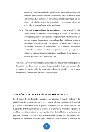 1
6
consolidación de las capacidades adquiridas por los estudiantes en su vida
cotidiana y el desarrollo de nuevas capacidades a través de todas las áreas
del currículo. Este contexto, es imprescindible también el respeto de los
ritmos individuales, estilos de aprendizaje y necesidades educativas
especiales de los estudiantes, según sea el caso.
2.4.6. Principio de evaluación de los aprendizajes: La meta cognición y la
evaluación en sus diferentes formas; sea por el docente, el estudiante u
otro agente educativo; son necesarias para promover la reflexión sobre los
propios procesos de enseñanza y aprendizaje. Los estudiantes requieren
actividades pedagógicas que les permitan reconocer sus avances y
dificultades; acercarse al conocimiento de sí mismos; autoevaluar
analizando sus ritmos, características personales, estilos; aceptarse y
superar se permanentemente, para seguir aprendiendo de sus aciertos y
errores. Aprenden a ser y aprenden a hacer.
“El Diseño Curricular Nacional de la Educación Básica Regular tiene una perspectiva
humanista y moderna, toma en cuenta la centralidad de la persona, considera la
diversidad de nuestro país, las tendencias pedagógicas actuales y los avances
incesantes del conocimiento, la ciencia y la tecnología”
3. PROPÓSITOS DE LA EDUCACIÓN BÁSICA REGULAR AL 2021
En el marco de las demandas educativas que plantean el mundo moderno y la
globalización, los avances de la ciencia y la tecnología, el reconocimiento de la diversidad
y la unidad de nuestra sociedad, el proceso de descentralización que vive el país, las
necesidades de fortalecimiento de lo nacional en escenarios de diversidad; aspiramos a
modificar un sistema educativo que reproduce las desigualdades, la exclusión, las
prácticas rutinarias y mecánicas que imposibilitan el logro de las competencias que
requieren los estudiantes, el trabajo digno y motivado de los docentes, la formación de
 