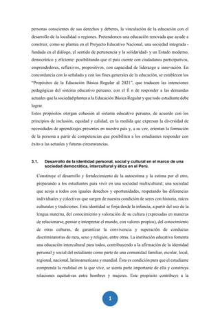 1
7
personas conscientes de sus derechos y deberes, la vinculación de la educación con el
desarrollo de la localidad o regiones. Pretendemos una educación renovada que ayude a
construir, como se plantea en el Proyecto Educativo Nacional, una sociedad integrada -
fundada en el diálogo, el sentido de pertenencia y la solidaridad- y un Estado moderno,
democrático y eficiente: posibilitando que el país cuente con ciudadanos participativos,
emprendedores, reflexivos, propositivos, con capacidad de liderazgo e innovación. En
concordancia con lo señalado y con los fines generales de la educación, se establecen los
“Propósitos de la Educación Básica Regular al 2021”, que traducen las intenciones
pedagógicas del sistema educativo peruano, con el fi n de responder a las demandas
actuales que la sociedad plantea a la Educación Básica Regular y que todo estudiante debe
lograr.
Estos propósitos otorgan cohesión al sistema educativo peruano, de acuerdo con los
principios de inclusión, equidad y calidad, en la medida que expresan la diversidad de
necesidades de aprendizajes presentes en nuestro país y, a su vez, orientan la formación
de la persona a partir de competencias que posibiliten a los estudiantes responder con
éxito a las actuales y futuras circunstancias.
3.1. Desarrollo de la identidad personal, social y cultural en el marco de una
sociedad democrática, intercultural y ética en el Perú.
Constituye el desarrollo y fortalecimiento de la autoestima y la estima por el otro,
preparando a los estudiantes para vivir en una sociedad multicultural; una sociedad
que acoja a todos con iguales derechos y oportunidades, respetando las diferencias
individuales y colectivas que surgen de nuestra condición de seres con historia, raíces
culturales y tradiciones. Esta identidad se forja desde la infancia, a partir del uso de la
lengua materna, del conocimiento y valoración de su cultura (expresadas en maneras
de relacionarse, pensar e interpretar el mundo, con valores propios), del conocimiento
de otras culturas, de garantizar la convivencia y superación de conductas
discriminatorias de raza, sexo y religión, entre otras. La institución educativa fomenta
una educación intercultural para todos, contribuyendo a la afirmación de la identidad
personal y social del estudiante como parte de una comunidad familiar, escolar, local,
regional, nacional, latinoamericana y mundial. Ésta es condición para que el estudiante
comprenda la realidad en la que vive, se sienta parte importante de ella y construya
relaciones equitativas entre hombres y mujeres. Este propósito contribuye a la
 
