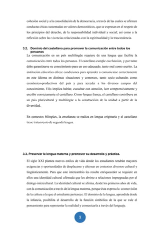 1
8
cohesión social y a la consolidación de la democracia, a través de las cuales se afirmen
conductas éticas sustentadas en valores democráticos, que se expresan en el respeto de
los principios del derecho, de la responsabilidad individual y social; así como a la
reflexión sobre las vivencias relacionadas con la espiritualidad y la trascendencia.
3.2. Dominio del castellano para promover la comunicación entre todos los
peruanos
La comunicación en un país multilingüe requiere de una lengua que facilite la
comunicación entre todos los peruanos. El castellano cumple esa función, y por tanto
debe garantizarse su conocimiento para un uso adecuado, tanto oral como escrito. La
institución educativa ofrece condiciones para aprender a comunicarse correctamente
en este idioma en distintas situaciones y contextos, tanto socio-culturales como
económico-productivos del país y para acceder a los diversos campos del
conocimiento. Ello implica hablar, escuchar con atención, leer comprensivamente y
escribir correctamente el castellano. Como lengua franca, el castellano contribuye en
un país pluricultural y multilingüe a la construcción de la unidad a partir de la
diversidad.
En contextos bilingües, la enseñanza se realiza en lengua originaria y el castellano
tiene tratamiento de segunda lengua.
3.3. Preservar la lengua materna y promover su desarrollo y práctica.
El siglo XXI plantea nuevos estilos de vida donde los estudiantes tendrán mayores
exigencias y oportunidades de desplazarse y alternar en contextos diversos cultural y
lingüísticamente. Para que este intercambio les resulte enriquecedor se requiere en
ellos una identidad cultural afirmada que les abrirse a relaciones impregnadas por el
diálogo intercultural. La identidad cultural se afirma, desde los primeros años de vida,
con la comunicación a través de la lengua materna, porque ésta expresa la cosmovisión
de la cultura a la que el estudiante pertenece. El dominio de la lengua, aprendida desde
la infancia, posibilita el desarrollo de la función simbólica de la que se vale el
pensamiento para representar la realidad y comunicarla a través del lenguaje.
 