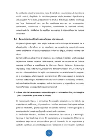 1
9
La institución educativa toma como punto de partida los conocimientos, la experiencia
social, cultural y lingüística del estudiante para que resulte pertinente, significativo y
enriquecedor. Por lo tanto, el desarrollo y la práctica de la lengua materna constituye
una base fundamental para que los estudiantes expresen sus pensamientos,
sentimientos, necesidades e inquietudes; fortaleciendo la identidad cultural,
garantizando la vitalidad de los pueblos, asegurando la sostenibilidad de nuestra
diversidad.
3.4. Conocimiento del inglés como lengua internacional.
El aprendizaje del inglés como lengua internacional contribuye –en el marco de la
globalización– a fortalecer en los estudiantes su competencia comunicativa para
entrar en contacto con otras personas que hablan esa lengua, sea en su entorno o en
otros.
La institución educativa ofrece al estudiante la posibilidad de conocer una lengua que
le posibilite acceder a nuevos conocimientos, obtener información de los últimos
avances científicos y tecnológicos de diferentes fuentes (Internet, documentos
impresos y otros). Esto implica, el desarrollo de la comunicación oral, la lectura y la
escritura. El conocimiento del inglés contribuye al acceso a la información producto
de la investigación y la innovación permanente en diferentes áreas de la ciencia, la
cultura y las tecnologías. Facilita la interculturalidad con otras realidades y contextos.
Adicionalmente al inglés, las regiones podrán determinar, si lo consideran necesario,
la enseñanza de una segunda lengua internacional.
3.5. Desarrollo del pensamiento matemático y de la cultura científica y tecnológica
para comprender y actuar en el mundo.
El razonamiento lógico, el aprendizaje de conceptos matemáticos, los métodos de
resolución de problemas y el pensamiento científico son desarrollos imprescindibles
para los estudiantes, quienes requieren una cultura científica y tecnológica para la
comprensión del mundo que los rodea y sus transformaciones.
La institución educativa, mediante las matemáticas, las ciencias y la tecnología,
favorece el rigor intelectual propio del razonamiento y la investigación. Ofrece a los
estudiantes experiencias enriquecedoras para el desarrollo de sus capacidades y
actitudes científicas, así como la adquisición y aplicación de conocimientos científicos
 