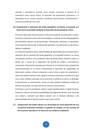 2
0
naturales y tecnológicos, teniendo como sustento conceptual el dominio de la
matemática como ciencia formal. El desarrollo del pensamiento matemático y el
aprendizaje de las ciencias naturales contribuyen decisivamente al planteamiento y
solución de problemas de la vida.
3.6. Comprensión y valoración del medio geográfico, la historia, el presente y el
futuro de la humanidad mediante el desarrollo del pensamiento crítico.
Permite el desarrollo del pensamiento crítico del estudiante al comprender y valorar
la historia, el presente y futuro de la humanidad y su relación con el medio geográfico;
permitiéndole expresar sus pensamientos, sentimientos, opiniones e inquietudes,
como parte del ejercicio de su libertad de expresión y la práctica de sus derechos y
deberes ciudadanos.
La institución educativa ofrece oportunidades de aprendizaje para la comprensión y
valoración de los procesos del medio geográfico y la sociedad humana y su mutua
interrelación; permite a los estudiantes saber de dónde vienen, dónde se sitúan y a
dónde van, a través de la adquisición del sentido de cambio y permanencia,
conociendo críticamente el pasado para situarse en el mundo de hoy y proyectarse
constructivamente en el futuro, favoreciendo el desarrollo de capacidades de
observación, análisis, síntesis, evaluación y juicio crítico a partir de comprender y
valorar los ámbitos familiar, local, regional, nacional, americano y mundial en los que
vive y actúa. Ámbitos asociados con la economía, la política, la cultura, la ideología,
el pensamiento, el conocimiento, el arte y la vida cotidiana mediante el análisis de
diversas situaciones y la valoración de sus causas y consecuencias.
Contribuye a que los estudiantes valoren nuestra biodiversidad, el capital humano,
histórico y cultural, así como las posibilidades de integración del país, en el marco de
una unidad y cohesión que deben coexistir con la libertad individual y las
particularidades de las diversas culturas que nutren el Perú.
3.7. Comprensión del medio natural y su diversidad así como desarrollo de una
conciencia ambiental orientada a la gestión de riesgos y el uso racional de
los recursos naturales en el marco de una moderna ciudadanía.
 