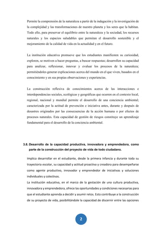 2
1
Permite la comprensión de la naturaleza a partir de la indagación y la investigación de
la complejidad y las transformaciones de nuestro planeta y los seres que la habitan.
Todo ello, para preservar el equilibrio entre la naturaleza y la sociedad, los recursos
naturales y los espacios saludables que permitan el desarrollo sostenible y el
mejoramiento de la calidad de vida en la actualidad y en el futuro.
La institución educativa promueve que los estudiantes manifiesten su curiosidad,
exploren, se motiven a hacer preguntas, a buscar respuestas; desarrollen su capacidad
para analizar, reflexionar, innovar y evaluar los procesos de la naturaleza;
permitiéndoles generar explicaciones acerca del mundo en el que viven, basados en el
conocimiento y en sus propias observaciones y experiencias.
La construcción reflexiva de conocimientos acerca de las interacciones e
interdependencias sociales, ecológicas y geográficas que ocurren en el contexto local,
regional, nacional y mundial permite el desarrollo de una conciencia ambiental;
caracterizada por la actitud de prevención e iniciativa antes, durante y después de
desastres originados por las consecuencias de la acción humana o por efectos de
procesos naturales. Esta capacidad de gestión de riesgos constituye un aprendizaje
fundamental para el desarrollo de la conciencia ambiental.
3.8. Desarrollo de la capacidad productiva, innovadora y emprendedora, como
parte de la construcción del proyecto de vida de todo ciudadano.
Implica desarrollar en el estudiante, desde la primera infancia y durante toda su
trayectoria escolar, su capacidad y actitud proactiva y creadora para desempeñarse
como agente productivo, innovador y emprendedor de iniciativas y soluciones
individuales y colectivas.
La institución educativa, en el marco de la gestación de una cultura productiva,
innovadora y emprendedora, ofrece las oportunidades y condiciones necesarias para
que el estudiante aprenda a decidir y asumir retos. Esto contribuye a la construcción
de su proyecto de vida, posibilitándole la capacidad de discernir entre las opciones
 