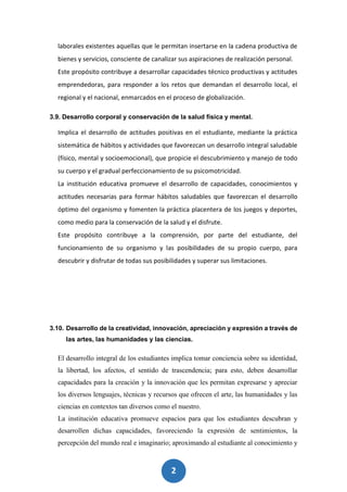 2
2
laborales existentes aquellas que le permitan insertarse en la cadena productiva de
bienes y servicios, consciente de canalizar sus aspiraciones de realización personal.
Este propósito contribuye a desarrollar capacidades técnico productivas y actitudes
emprendedoras, para responder a los retos que demandan el desarrollo local, el
regional y el nacional, enmarcados en el proceso de globalización.
3.9. Desarrollo corporal y conservación de la salud física y mental.
Implica el desarrollo de actitudes positivas en el estudiante, mediante la práctica
sistemática de hábitos y actividades que favorezcan un desarrollo integral saludable
(físico, mental y socioemocional), que propicie el descubrimiento y manejo de todo
su cuerpo y el gradual perfeccionamiento de su psicomotricidad.
La institución educativa promueve el desarrollo de capacidades, conocimientos y
actitudes necesarias para formar hábitos saludables que favorezcan el desarrollo
óptimo del organismo y fomenten la práctica placentera de los juegos y deportes,
como medio para la conservación de la salud y el disfrute.
Este propósito contribuye a la comprensión, por parte del estudiante, del
funcionamiento de su organismo y las posibilidades de su propio cuerpo, para
descubrir y disfrutar de todas sus posibilidades y superar sus limitaciones.
3.10. Desarrollo de la creatividad, innovación, apreciación y expresión a través de
las artes, las humanidades y las ciencias.
El desarrollo integral de los estudiantes implica tomar conciencia sobre su identidad,
la libertad, los afectos, el sentido de trascendencia; para esto, deben desarrollar
capacidades para la creación y la innovación que les permitan expresarse y apreciar
los diversos lenguajes, técnicas y recursos que ofrecen el arte, las humanidades y las
ciencias en contextos tan diversos como el nuestro.
La institución educativa promueve espacios para que los estudiantes descubran y
desarrollen dichas capacidades, favoreciendo la expresión de sentimientos, la
percepción del mundo real e imaginario; aproximando al estudiante al conocimiento y
 