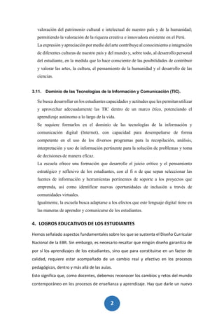 2
3
valoración del patrimonio cultural e intelectual de nuestro país y de la humanidad;
permitiendo la valoración de la riqueza creativa e innovadora existente en el Perú.
La expresión y apreciación por medio del arte contribuye al conocimiento e integración
de diferentes culturas de nuestro país y del mundo y, sobre todo, al desarrollo personal
del estudiante, en la medida que lo hace consciente de las posibilidades de contribuir
y valorar las artes, la cultura, el pensamiento de la humanidad y el desarrollo de las
ciencias.
3.11. Dominio de las Tecnologías de la Información y Comunicación (TIC).
Se busca desarrollar en los estudiantes capacidades y actitudes que les permitan utilizar
y aprovechar adecuadamente las TIC dentro de un marco ético, potenciando el
aprendizaje autónomo a lo largo de la vida.
Se requiere formarlos en el dominio de las tecnologías de la información y
comunicación digital (Internet), con capacidad para desempeñarse de forma
competente en el uso de los diversos programas para la recopilación, análisis,
interpretación y uso de información pertinente para la solución de problemas y toma
de decisiones de manera eficaz.
La escuela ofrece una formación que desarrolle el juicio crítico y el pensamiento
estratégico y reflexivo de los estudiantes, con el fi n de que sepan seleccionar las
fuentes de información y herramientas pertinentes de soporte a los proyectos que
emprenda, así como identificar nuevas oportunidades de inclusión a través de
comunidades virtuales.
Igualmente, la escuela busca adaptarse a los efectos que este lenguaje digital tiene en
las maneras de aprender y comunicarse de los estudiantes.
4. LOGROS EDUCATIVOS DE LOS ESTUDIANTES
Hemos señalado aspectos fundamentales sobre los que se sustenta el Diseño Curricular
Nacional de la EBR. Sin embargo, es necesario resaltar que ningún diseño garantiza de
por sí los aprendizajes de los estudiantes, sino que para constituirse en un factor de
calidad, requiere estar acompañado de un cambio real y efectivo en los procesos
pedagógicos, dentro y más allá de las aulas.
Esto significa que, como docentes, debemos reconocer los cambios y retos del mundo
contemporáneo en los procesos de enseñanza y aprendizaje. Hay que darle un nuevo
 