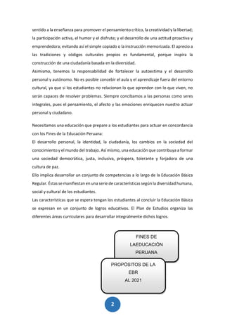 2
4
sentido a la enseñanza para promover el pensamiento crítico, la creatividad y la libertad;
la participación activa, el humor y el disfrute; y el desarrollo de una actitud proactiva y
emprendedora; evitando así el simple copiado o la instrucción memorizada. El aprecio a
las tradiciones y códigos culturales propios es fundamental, porque inspira la
construcción de una ciudadanía basada en la diversidad.
Asimismo, tenemos la responsabilidad de fortalecer la autoestima y el desarrollo
personal y autónomo. No es posible concebir el aula y el aprendizaje fuera del entorno
cultural, ya que si los estudiantes no relacionan lo que aprenden con lo que viven, no
serán capaces de resolver problemas. Siempre concibamos a las personas como seres
integrales, pues el pensamiento, el afecto y las emociones enriquecen nuestro actuar
personal y ciudadano.
Necesitamos una educación que prepare a los estudiantes para actuar en concordancia
con los Fines de la Educación Peruana:
El desarrollo personal, la identidad, la ciudadanía, los cambios en la sociedad del
conocimiento y el mundo del trabajo. Así mismo, una educación que contribuya a formar
una sociedad democrática, justa, inclusiva, próspera, tolerante y forjadora de una
cultura de paz.
Ello implica desarrollar un conjunto de competencias a lo largo de la Educación Básica
Regular. Éstas se manifiestan en una serie de características según la diversidad humana,
social y cultural de los estudiantes.
Las características que se espera tengan los estudiantes al concluir la Educación Básica
se expresan en un conjunto de logros educativos. El Plan de Estudios organiza las
diferentes áreas curriculares para desarrollar integralmente dichos logros.
FINES DE
LAEDUCACIÓN
PERUANA
PROPÓSITOS DE LA
EBR
AL 2021
 
