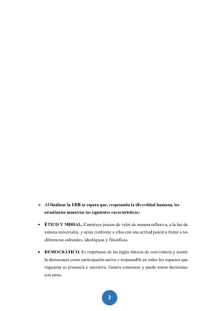 2
6
 Al finalizar la EBR se espera que, respetando la diversidad humana, los
estudiantes muestren las siguientes características:
 ÉTICO Y MORAL. Construye juicios de valor de manera reflexiva, a la luz de
valores universales, y actúa conforme a ellos con una actitud positiva frente a las
diferencias culturales, ideológicas y filosóficas.
 DEMOCRÁTICO. Es respetuoso de las reglas básicas de convivencia y asume
la democracia como participación activa y responsable en todos los espacios que
requieran su presencia e iniciativa. Genera consensos y puede tomar decisiones
con otros.
 
