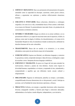 2
7
 CRÍTICO Y REFLEXIVO. Hace uso permanente del pensamiento divergente;
entendido como la capacidad de discrepar, cuestionar, emitir juicios críticos,
afirmar y argumentar sus opiniones y analizar reflexivamente situaciones
distintas.
 CREATIVO E INNOVADOR. Busca soluciones, alternativas y estrategias
originales a los retos de su vida, orientándolas hacia el bien común e individual,
en un marco de libertad. Es potencialmente innovador frente a la producción de
conocimientos en distintos contextos.
 SENSIBLE Y SOLIDARIO. Integra sus afectos en su actuar cotidiano y en su
pensamiento reflexivo y es capaz de reaccionar tanto ante la injusticia, el dolor, la
pobreza; como ante la alegría, la belleza, los descubrimientos y el avance de la
humanidad. Respeta la vida y la naturaleza evitando su destrucción y defiende los
derechos humanos de los más vulnerables.
 TRASCENDENTE. Busca dar un sentido a su existencia y a su actuar,
ubicándose como parte de una historia mayor de la humanidad.
 COMUNICATIVO. Expresa con libertad y en diferentes lenguajes y contextos
lo que piensa y siente, comprende mensajes e ideas diversas, es dialogante y capaz
de escuchar a otros. Interpreta diversos lenguajes simbólicos.
 EMPÁTICO Y TOLERANTE. Se pone en el lugar del otro para entender las
motivaciones, intereses y puntos de vista distintos. Asume como riqueza la
diversidad humana, respetándose a sí mismo y respetando al otro, entendiendo y
comprendiendo a aquellos que son diferentes racial, sexual, cultural y
religiosamente.
 ORGANIZADO. Organiza la información; planifica su tiempo y actividades,
compatibilizando diversas dimensiones de su vida personal y social. Anticipa su
accionar, con la finalidad de tomar decisiones oportunas y eficaces.
 PROACTIVO. Enfrenta, con energía y seguridad, decisiones sobre situaciones
diversas; conjugando variables y factores para llegar a soluciones adecuadas;
adelantándose a los hechos; siendo diligente, independiente y con iniciativa.
 