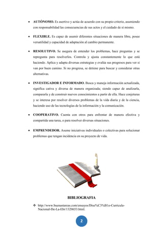 2
8
 AUTÓNOMO. Es asertivo y actúa de acuerdo con su propio criterio, asumiendo
con responsabilidad las consecuencias de sus actos y el cuidado de sí mismo.
 FLEXIBLE. Es capaz de asumir diferentes situaciones de manera libre, posee
versatilidad y capacidad de adaptación al cambio permanente.
 RESOLUTIVO. Se asegura de entender los problemas, hace preguntas y se
repregunta para resolverlos. Controla y ajusta constantemente lo que está
haciendo. Aplica y adapta diversas estrategias y evalúa sus progresos para ver si
van por buen camino. Si no progresa, se detiene para buscar y considerar otras
alternativas.
 INVESTIGADOR E INFORMADO. Busca y maneja información actualizada,
significa cativa y diversa de manera organizada; siendo capaz de analizarla,
compararla y de construir nuevos conocimientos a partir de ella. Hace conjeturas
y se interesa por resolver diversos problemas de la vida diaria y de la ciencia,
haciendo uso de las tecnologías de la información y la comunicación.
 COOPERATIVO. Cuenta con otros para enfrentar de manera efectiva y
compartida una tarea, o para resolver diversas situaciones.
 EMPRENDEDOR. Asume iniciativas individuales o colectivas para solucionar
problemas que tengan incidencia en su proyecto de vida.
BIBLIOGRAFIA
 http://www.buenastareas.com/ensayos/Dise%C3%B1o-Curricula-
Nacional-De-La-Ebr/1320653.html.
 