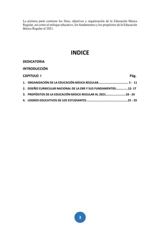 3
La primera parte contiene los fines, objetivos y organización de la Educación Básica
Regular, así como el enfoque educativo, los fundamentos y los propósitos de la Educación
Básica Regular al 2021.
INDICE
DEDICATORIA
INTRODUCCIÓN
CAPITULO I Pág.
1. ORGANIZACIÓN DE LA EDUCACIÓN BÁSICA REGULAR………………………………… 5 - 11
2. DISEÑO CURRICULAR NACIONAL DE LA EBR Y SUS FUNDAMENTOS………......12- 17
3. PROPÓSITOS DE LA EDUCACIÓN BÁSICA REGULAR AL 2021……………………..18 - 24
4. LOGROS EDUCATIVOS DE LOS ESTUDIANTES ……………………………………………..25 - 29
 