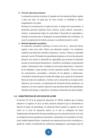 5
b) Nivel de educación primaria:
La educación primaria constituye el segundo nivel de educación básica regular
y dura seis años. Al igual que los otros niveles, su finalidad es educar
integralmente a los niños.
Promueve la comunicación en todas las áreas, el manejo del conocimiento, el
desarrollo, personal, espiritual, físico, afectivo, social, cultural, vocacional y
artístico, el pensamiento lógico la creatividad, el desarrollo de capacidades y
actitudes necesarias para el despliegue de potencialidades del estudiantes, así
como la comprensión de hechos cercanos a su ambiente natural y social.
c) Nivel de educación secundaria:
La educación secundaria constituye el tercer nivel de la educación básica
regular y dura cinco años. Ofrece una educación integral a los estudiantes
mediante una formación científica, humanista, y técnica. Afianza su identidad
personal y social. Profundiza los aprendizajes logrados en el nivel de educación
primaria esta orienta al desarrollo de capacidades que permitan al educando
acceder al conocimiento humanísticos , científicos, tecnológicos en permanente
cambio , forma para la vida , el trabajo, la convivencia democrática , el ejercicio
de la ciudadanía y para acceder a niveles superiores estudio. Tiene en cuenta
las características, necesidades y derechos de los púberes y adolescentes.
Consolida la formación para el mundo del trabajo, que es parte de la formación
básica de todos los estudiantes. el último ciclo se desarrolla en el propio centro
educativo, por convenio, en instituciones de formación técnico productiva, en
empresas y en otros espacios educativos que permitan desarrollar aprendizajes
laborales polivalentes y específicos vinculados al desarrollo de cada localidad.
1.3. CARACTRISTICAS DE LOS CICLOS DE LA EBR
El artículo 28° de la ley general de educación, N° 28044, establece que el sistema
educativo se organiza en ciclo, es decir, procesos educativos que se desarrollan en
función de logros de aprendizaje. La educación básica regular se organiza en siete
ciclos en el nivel de educación inicial, en el cual se configuran las bases
fundamentales del desarrollo de la personalidad, que en la educación inicial, en el cual
se configura las bases pasando por la primaria y culminando en la secundaria. El ciclo,
como unidad temporal básica, comprende una organización por años cronológicos y
grados de estudio, considerando las condiciones pedagógicas y psicológicas que los
 