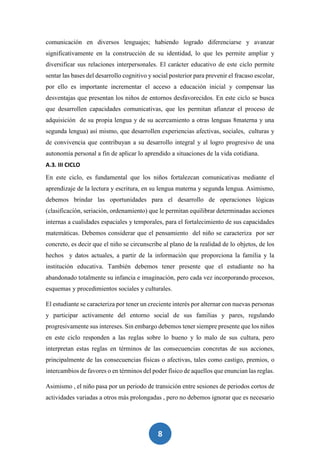 8
comunicación en diversos lenguajes; habiendo logrado diferenciarse y avanzar
significativamente en la construcción de su identidad, lo que les permite ampliar y
diversificar sus relaciones interpersonales. El carácter educativo de este ciclo permite
sentar las bases del desarrollo cognitivo y social posterior para prevenir el fracaso escolar,
por ello es importante incrementar el acceso a educación inicial y compensar las
desventajas que presentan los niños de entornos desfavorecidos. En este ciclo se busca
que desarrollen capacidades comunicativas, que les permitan afianzar el proceso de
adquisición de su propia lengua y de su acercamiento a otras lenguas 8materna y una
segunda lengua) así mismo, que desarrollen experiencias afectivas, sociales, culturas y
de convivencia que contribuyan a su desarrollo integral y al logro progresivo de una
autonomía personal a fin de aplicar lo aprendido a situaciones de la vida cotidiana.
A.3. III CICLO
En este ciclo, es fundamental que los niños fortalezcan comunicativas mediante el
aprendizaje de la lectura y escritura, en su lengua materna y segunda lengua. Asimismo,
debemos brindar las oportunidades para el desarrollo de operaciones lógicas
(clasificación, seriación, ordenamiento) que le permitan equilibrar determinadas acciones
internas a cualidades espaciales y temporales, para el fortalecimiento de sus capacidades
matemáticas. Debemos considerar que el pensamiento del niño se caracteriza por ser
concreto, es decir que el niño se circunscribe al plano de la realidad de lo objetos, de los
hechos y datos actuales, a partir de la información que proporciona la familia y la
institución educativa. También debemos tener presente que el estudiante no ha
abandonado totalmente su infancia e imaginación, pero cada vez incorporando procesos,
esquemas y procedimientos sociales y culturales.
El estudiante se caracteriza por tener un creciente interés por alternar con nuevas personas
y participar activamente del entorno social de sus familias y pares, regulando
progresivamente sus intereses. Sin embargo debemos tener siempre presente que los niños
en este ciclo responden a las reglas sobre lo bueno y lo malo de sus cultura, pero
interpretan estas reglas en términos de las consecuencias concretas de sus acciones,
principalmente de las consecuencias físicas o afectivas, tales como castigo, premios, o
intercambios de favores o en términos del poder físico de aquellos que enuncian las reglas.
Asimismo , el niño pasa por un periodo de transición entre sesiones de periodos cortos de
actividades variadas a otros más prolongadas , pero no debemos ignorar que es necesario
 