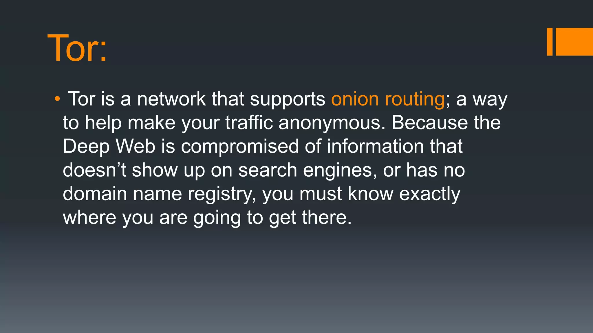 Tor:
• Tor is a network that supports onion routing; a way
to help make your traffic anonymous. Because the
Deep Web is compromised of information that
doesn’t show up on search engines, or has no
domain name registry, you must know exactly
where you are going to get there.
 