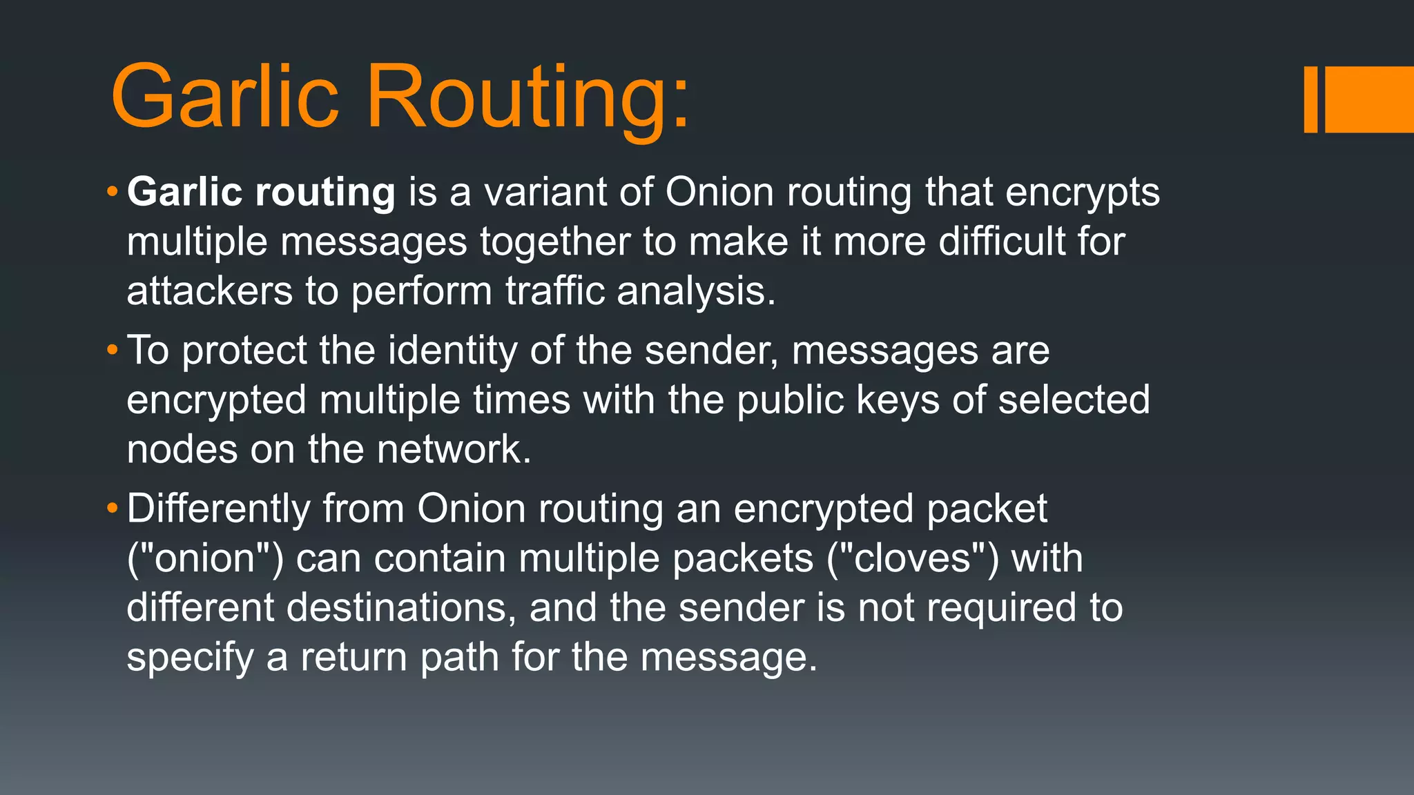Garlic Routing:
• Garlic routing is a variant of Onion routing that encrypts
multiple messages together to make it more difficult for
attackers to perform traffic analysis.
• To protect the identity of the sender, messages are
encrypted multiple times with the public keys of selected
nodes on the network.
• Differently from Onion routing an encrypted packet
("onion") can contain multiple packets ("cloves") with
different destinations, and the sender is not required to
specify a return path for the message.
 