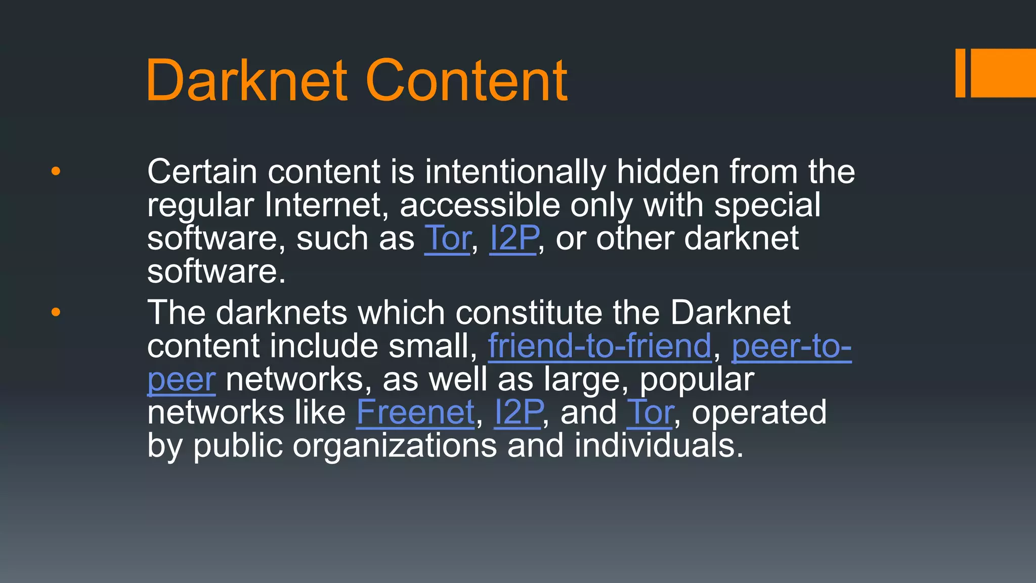 Darknet Content
• Certain content is intentionally hidden from the
regular Internet, accessible only with special
software, such as Tor, I2P, or other darknet
software.
• The darknets which constitute the Darknet
content include small, friend-to-friend, peer-to-
peer networks, as well as large, popular
networks like Freenet, I2P, and Tor, operated
by public organizations and individuals.
 