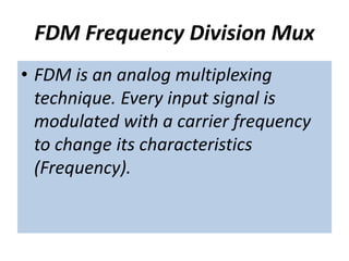 FDM Frequency Division Mux
• FDM is an analog multiplexing
technique. Every input signal is
modulated with a carrier frequency
to change its characteristics
(Frequency).
 