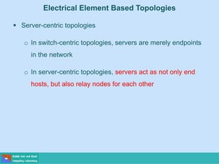 Electrical Element Based Topologies
 Server-centric topologies
o In switch-centric topologies, servers are merely endpoints
in the network
o In server-centric topologies, servers act as not only end
hosts, but also relay nodes for each other
 