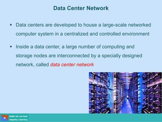 Data Center Network
 Data centers are developed to house a large-scale networked
computer system in a centralized and controlled environment
 Inside a data center, a large number of computing and
storage nodes are interconnected by a specially designed
network, called data center network
 