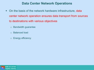 Data Center Network Operations
 On the basis of the network hardware infrastructure, data
center network operation ensures data transport from sources
to destinations with various objectives
o Bandwidth guarantee
o Balanced load
o Energy efficiency
 