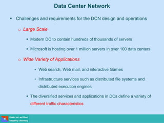 Data Center Network
 Challenges and requirements for the DCN design and operations
o Large Scale
 Modern DC to contain hundreds of thousands of servers
 Microsoft is hosting over 1 million servers in over 100 data centers
o Wide Variety of Applications
• Web search, Web mail, and interactive Games
• Infrastructure services such as distributed file systems and
distributed execution engines
 The diversified services and applications in DCs define a variety of
different traffic characteristics
 