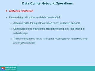Data Center Network Operations
 Network Utilization
 How to fully utilize the available bandwidth?
o Allocates paths for large flows based on the estimated demand
o Centralized traffic engineering, multipath routing, and rate limiting at
network edge
o Traffic limiting at end hosts, traffic path reconfiguration in network, and
priority differentiation
 