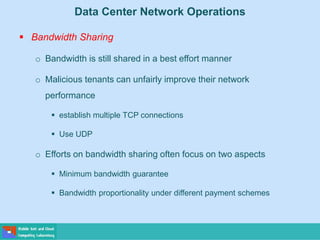 Data Center Network Operations
 Bandwidth Sharing
o Bandwidth is still shared in a best effort manner
o Malicious tenants can unfairly improve their network
performance
 establish multiple TCP connections
 Use UDP
o Efforts on bandwidth sharing often focus on two aspects
 Minimum bandwidth guarantee
 Bandwidth proportionality under different payment schemes
 